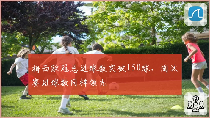 梅西欧冠总进球数突破150球,淘汰赛进球数同样领先