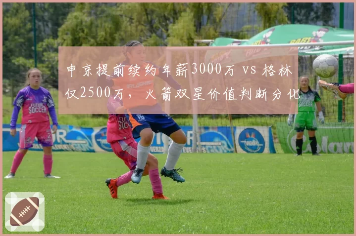 申京提前续约年薪3000万 vs 格林仅2500万,火箭双星价值判断分化