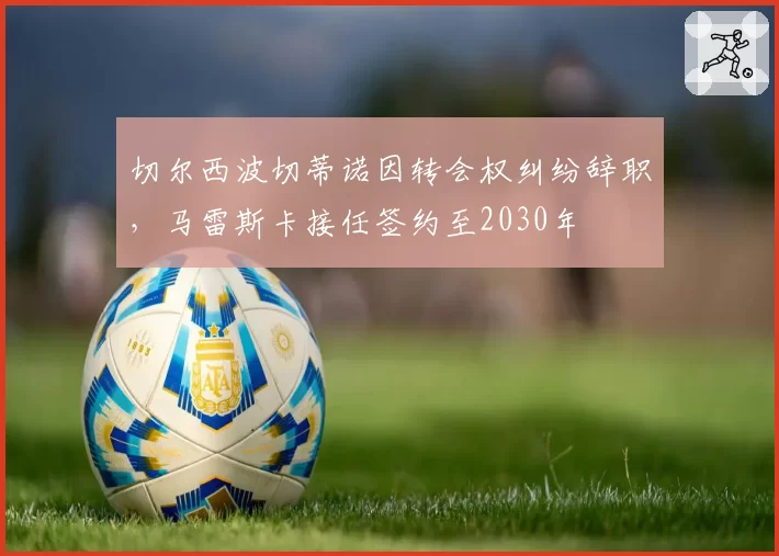切尔西波切蒂诺因转会权纠纷辞职，马雷斯卡接任签约至2030年