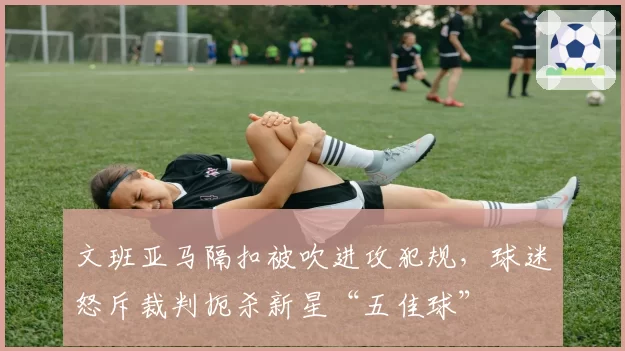 文班亚马隔扣被吹进攻犯规，球迷怒斥裁判扼杀新星“五佳球”