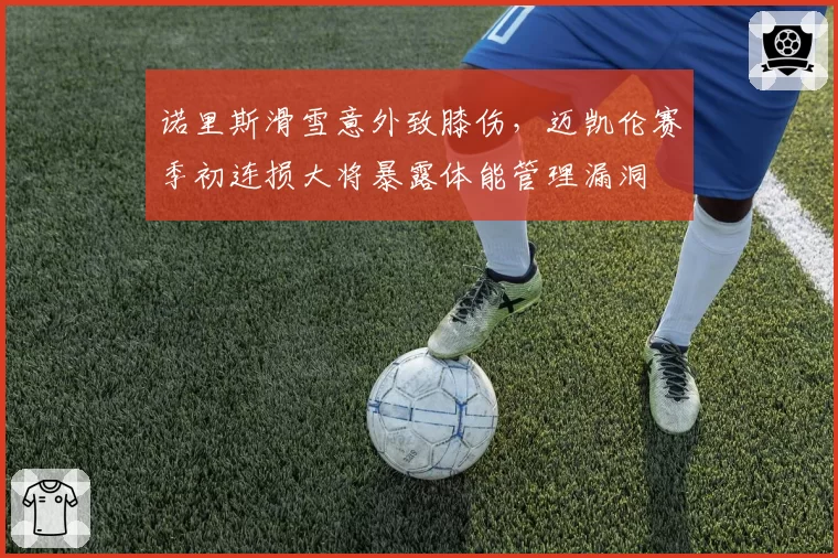 诺里斯滑雪意外致膝伤,迈凯伦赛季初连损大将暴露体能管理漏洞