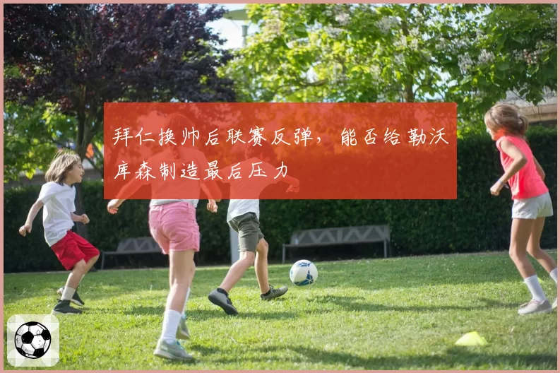 拜仁换帅后联赛反弹,能否给勒沃库森制造最后压力