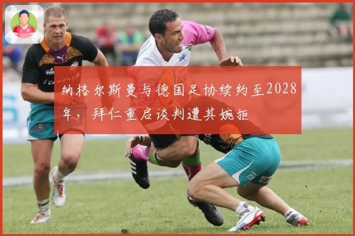 纳格尔斯曼与德国足协续约至2028年,拜仁重启谈判遭其婉拒