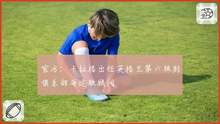 官方:卡拉格出任英格兰第六级别俱乐部海运联顾问