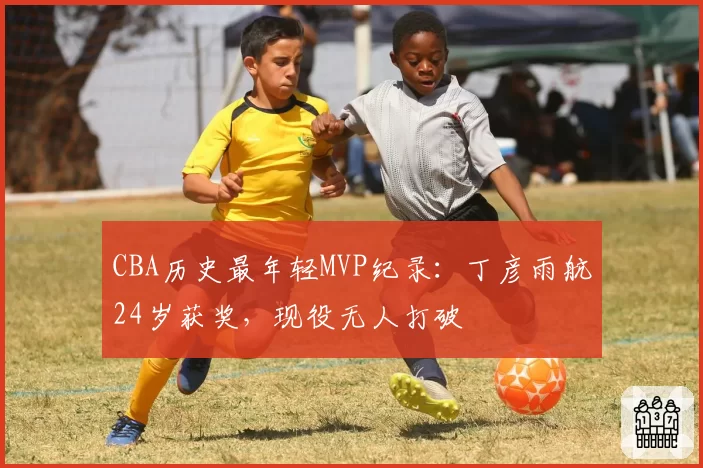 CBA历史最年轻MVP纪录:丁彦雨航24岁获奖,现役无人打破