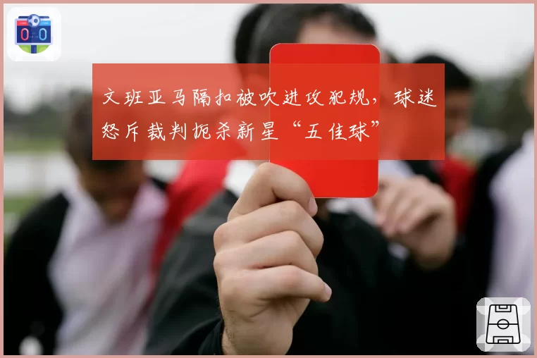 文班亚马隔扣被吹进攻犯规，球迷怒斥裁判扼杀新星“五佳球”