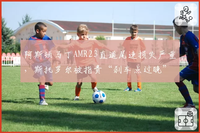 阿斯顿马丁AMR23直道尾速损失严重,斯托罗尔被指责“刹车点过晚”拖累策略