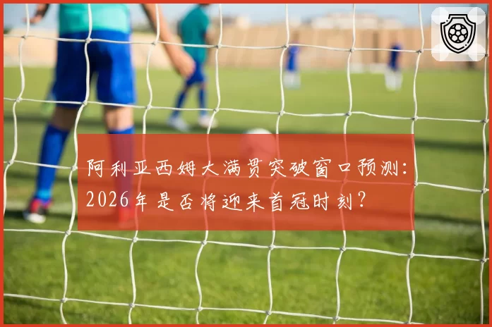 阿利亚西姆大满贯突破窗口预测：2026年是否将迎来首冠时刻？