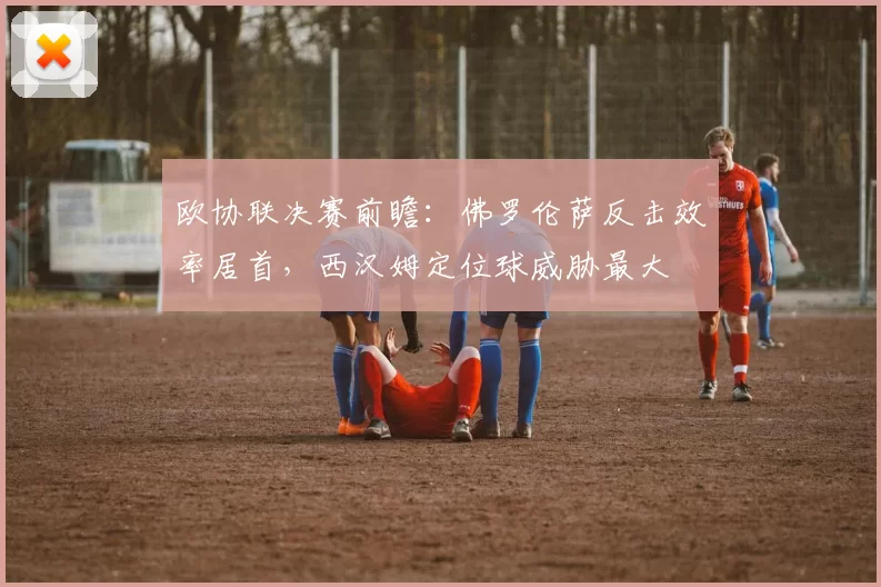 欧协联决赛前瞻:佛罗伦萨反击效率居首,西汉姆定位球威胁最大