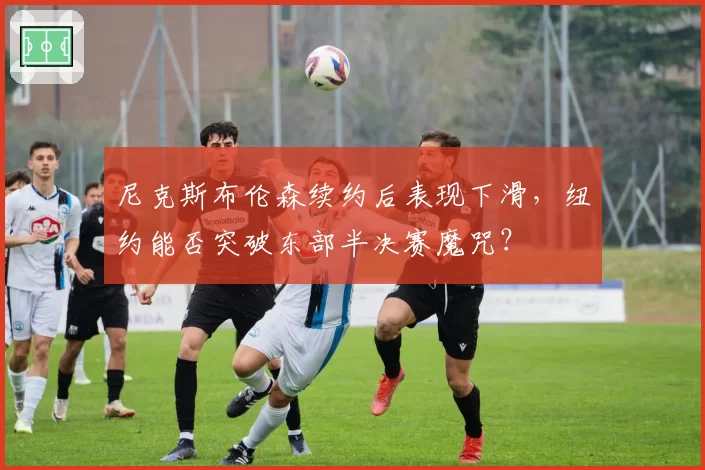 尼克斯布伦森续约后表现下滑,纽约能否突破东部半决赛魔咒?