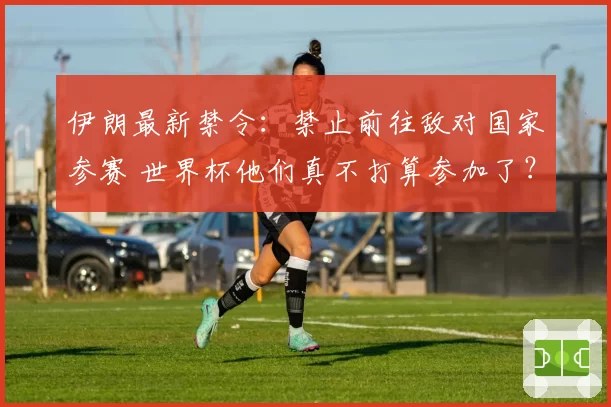 伊朗最新禁令：禁止前往敌对国家参赛 世界杯他们真不打算参加了？