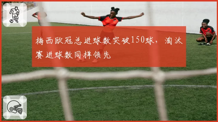 梅西欧冠总进球数突破150球,淘汰赛进球数同样领先