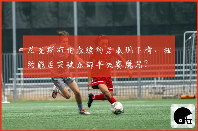 尼克斯布伦森续约后表现下滑,纽约能否突破东部半决赛魔咒?