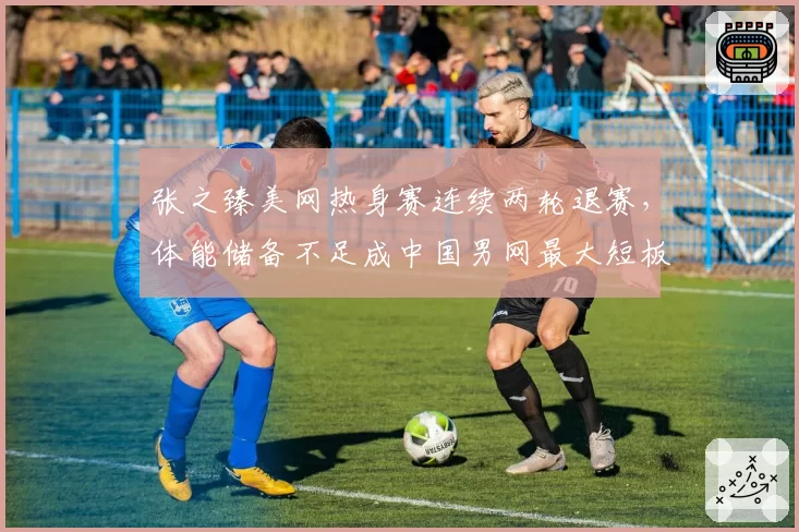 张之臻美网热身赛连续两轮退赛,体能储备不足成中国男网最大短板