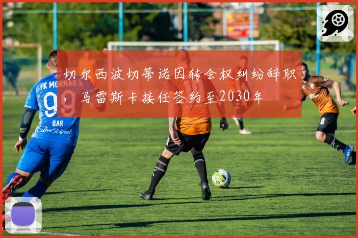 切尔西波切蒂诺因转会权纠纷辞职，马雷斯卡接任签约至2030年