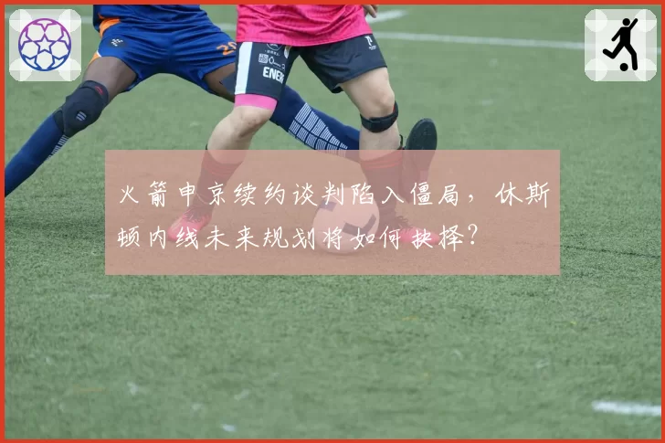 火箭申京续约谈判陷入僵局,休斯顿内线未来规划将如何抉择?