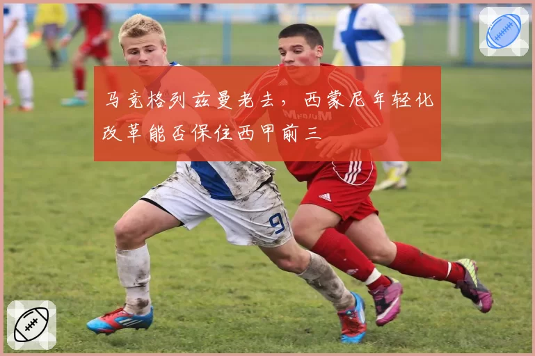 马竞格列兹曼老去，西蒙尼年轻化改革能否保住西甲前三