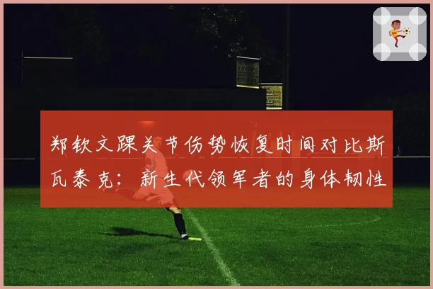 郑钦文踝关节伤势恢复时间对比斯瓦泰克：新生代领军者的身体韧性考验