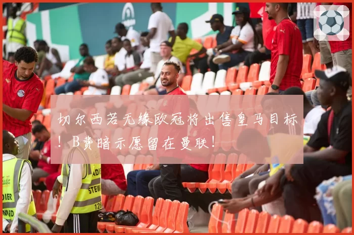 切尔西若无缘欧冠将出售皇马目标！B费暗示愿留在曼联！