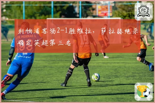 利物浦客场2-1胜维拉,萨拉赫绝杀确定英超第三名