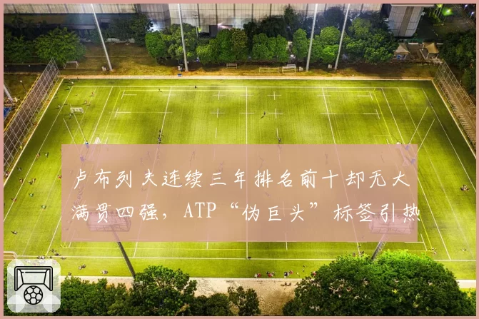 卢布列夫连续三年排名前十却无大满贯四强，ATP“伪巨头”标签引热议