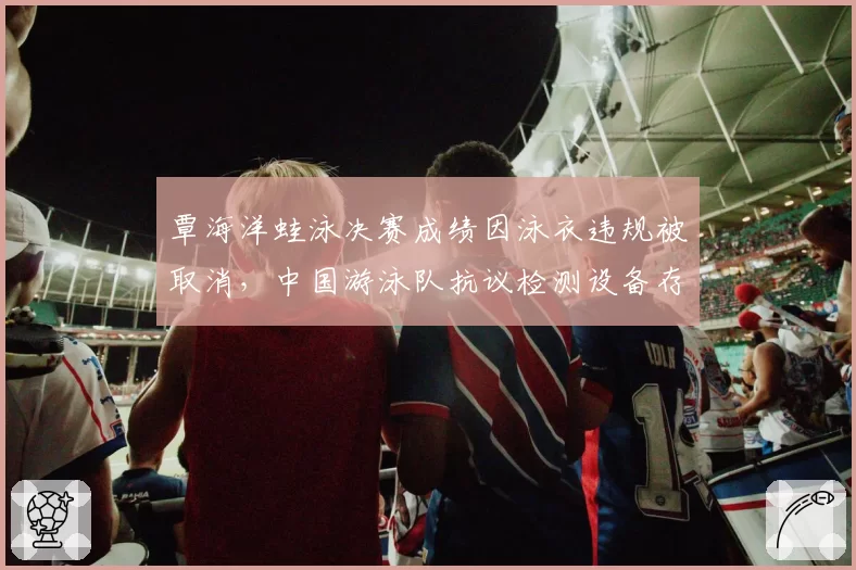 覃海洋蛙泳决赛成绩因泳衣违规被取消，中国游泳队抗议检测设备存在漏洞