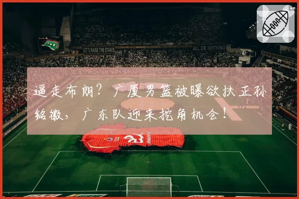 逼走布朗?广厦男篮被曝欲扶正孙铭徽,广东队迎来挖角机会!