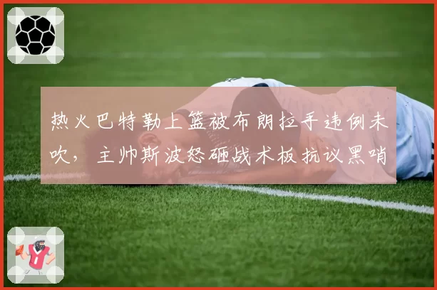 热火巴特勒上篮被布朗拉手违例未吹,主帅斯波怒砸战术板抗议黑哨