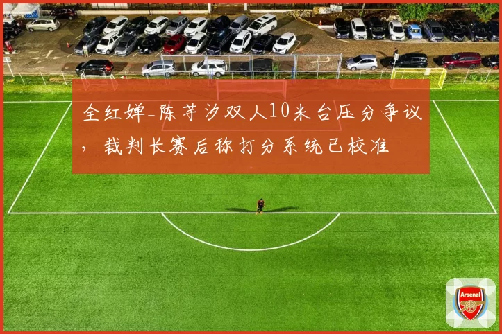 全红婵_陈芋汐双人10米台压分争议,裁判长赛后称打分系统已校准