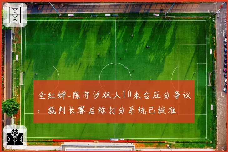 全红婵_陈芋汐双人10米台压分争议,裁判长赛后称打分系统已校准