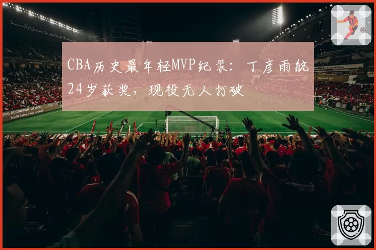 CBA历史最年轻MVP纪录:丁彦雨航24岁获奖,现役无人打破