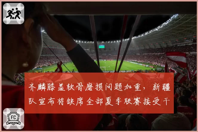 齐麟膝盖软骨磨损问题加重，新疆队宣布将缺席全部夏季联赛接受干预