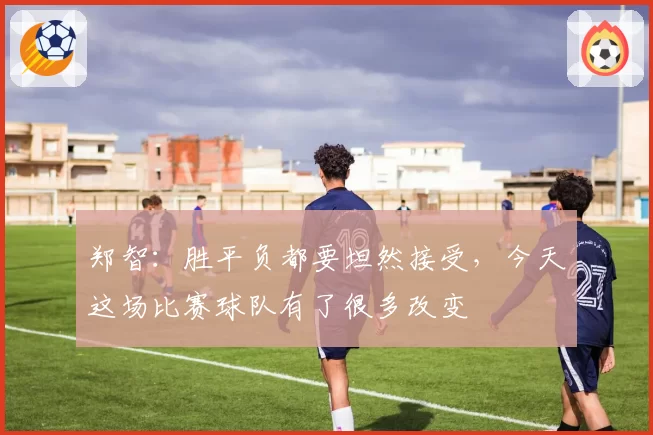 郑智:胜平负都要坦然接受,今天这场比赛球队有了很多改变