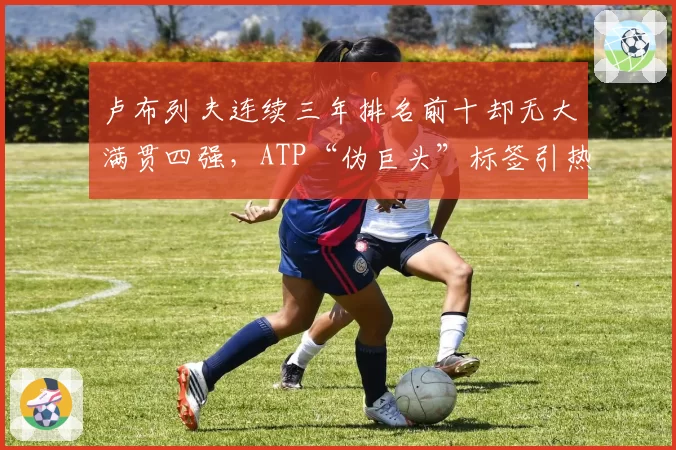 卢布列夫连续三年排名前十却无大满贯四强,ATP“伪巨头”标签引热议