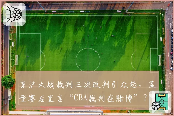 京沪大战裁判三次改判引众怒，莱登赛后直言“CBA裁判在赌博”？