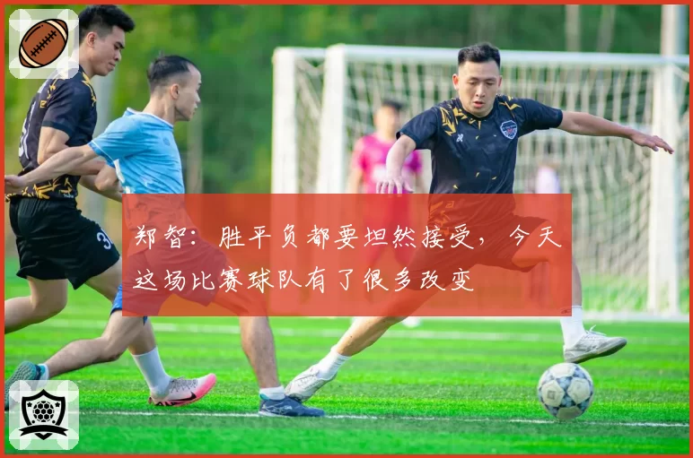 郑智:胜平负都要坦然接受,今天这场比赛球队有了很多改变