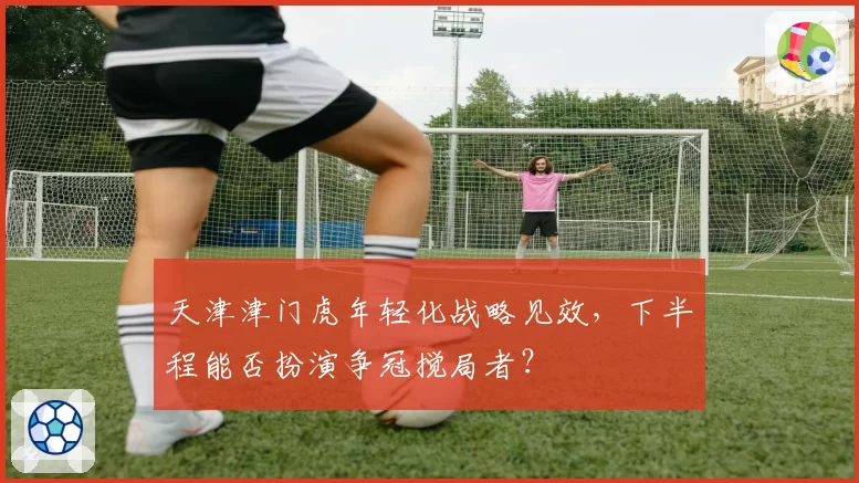 天津津门虎年轻化战略见效,下半程能否扮演争冠搅局者?