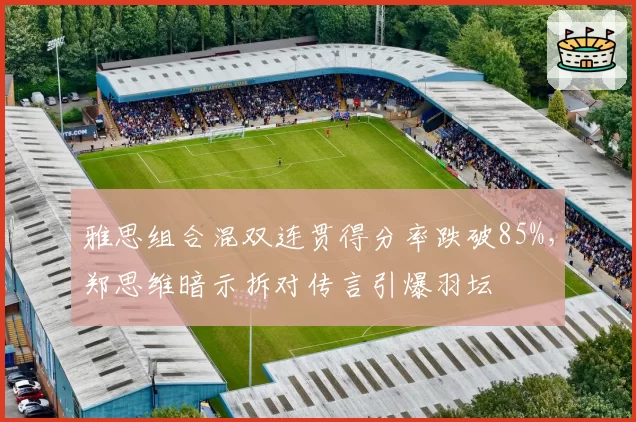 雅思组合混双连贯得分率跌破85%,郑思维暗示拆对传言引爆羽坛