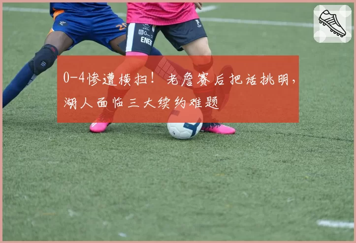 0-4惨遭横扫！老詹赛后把话挑明，湖人面临三大续约难题