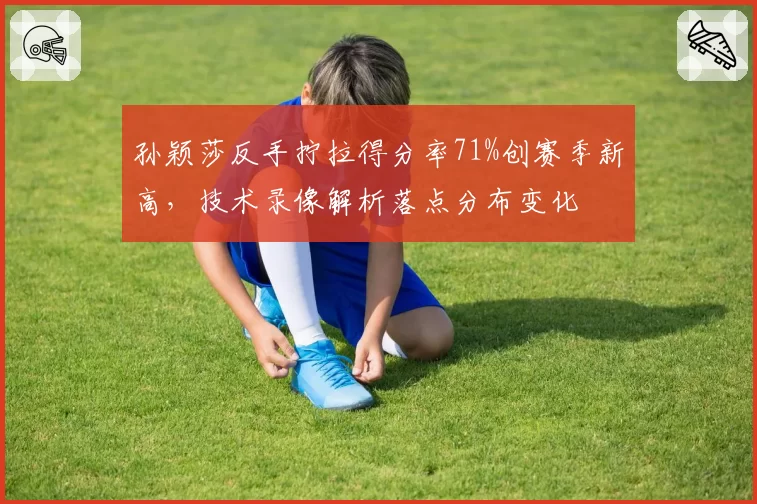孙颖莎反手拧拉得分率71%创赛季新高，技术录像解析落点分布变化