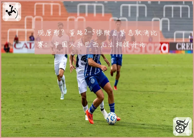 现原形?董路2-5惨败后紧急取消比赛:中国人和巴西无法相提并论