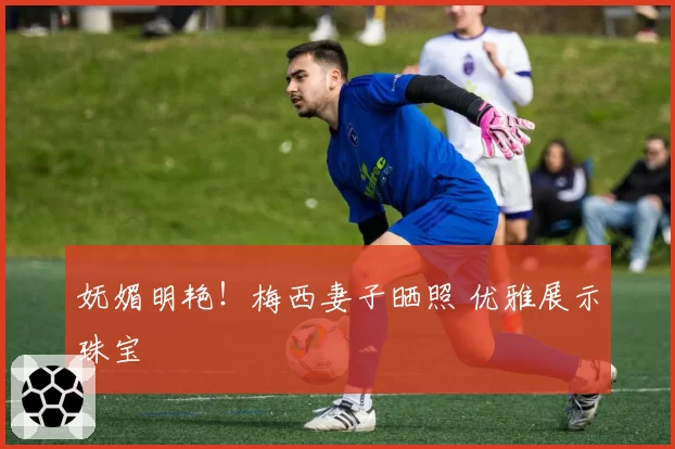 妩媚明艳！梅西妻子晒照 优雅展示珠宝