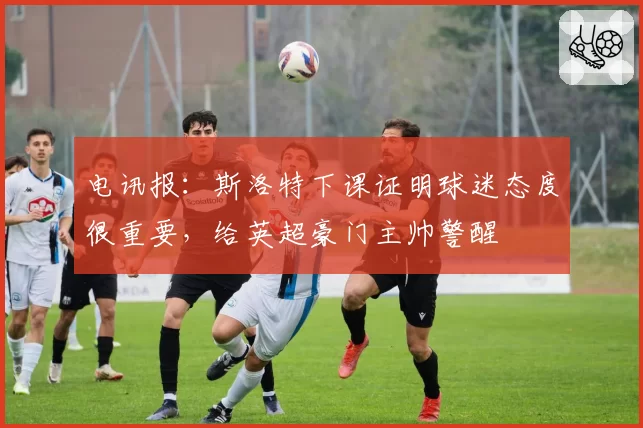电讯报：斯洛特下课证明球迷态度很重要，给英超豪门主帅警醒