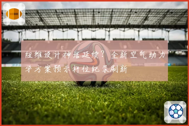 纽维设计神话延续?全新空气动力学方案预示杆位纪录刷新