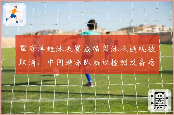 覃海洋蛙泳决赛成绩因泳衣违规被取消,中国游泳队抗议检测设备存在漏洞