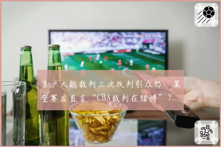 京沪大战裁判三次改判引众怒，莱登赛后直言“CBA裁判在赌博”？