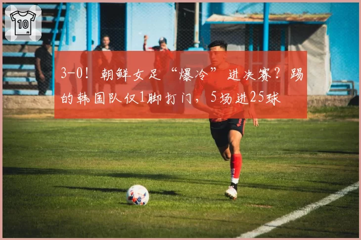 3-0！朝鲜女足“爆冷”进决赛？踢的韩国队仅1脚打门，5场进25球