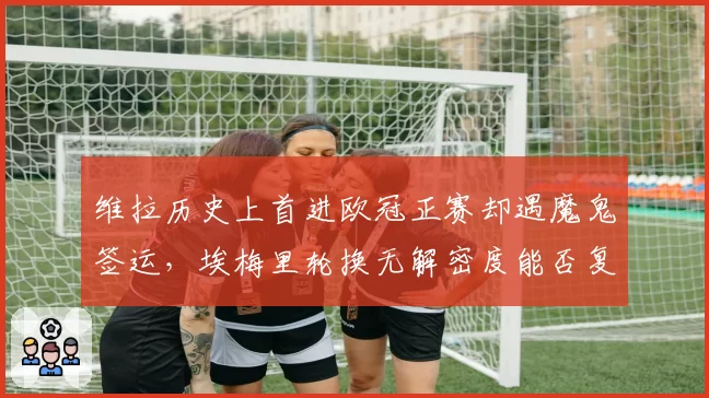 维拉历史上首进欧冠正赛却遇魔鬼签运，埃梅里轮换无解密度能否复刻欧联席位