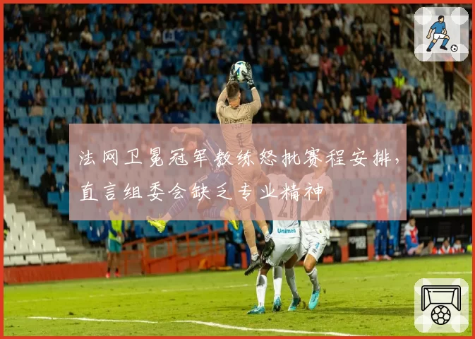 法网卫冕冠军教练怒批赛程安排,直言组委会缺乏专业精神