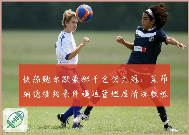 快船鲍尔默豪掷千金仍无冠,莱昂纳德续约条件逼迫管理层清洗教练组